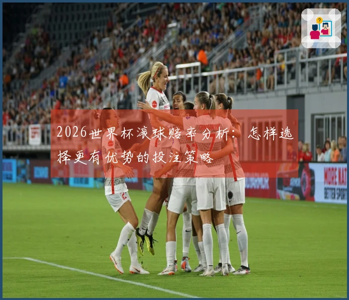 2026世界杯滚球赔率分析：怎样选择更有优势的投注策略